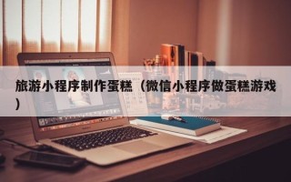 单县旅游小程序制作蛋糕（微信小程序做蛋糕游戏）